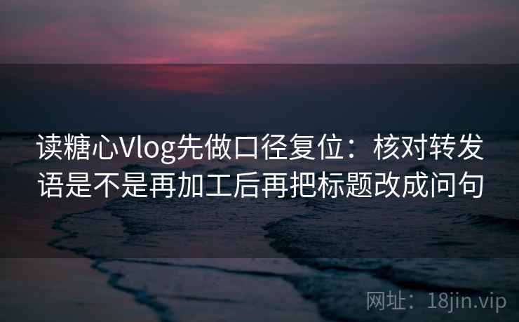 读糖心Vlog先做口径复位：核对转发语是不是再加工后再把标题改成问句
