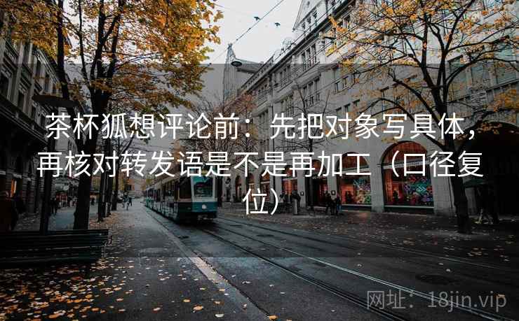 茶杯狐想评论前：先把对象写具体，再核对转发语是不是再加工（口径复位）