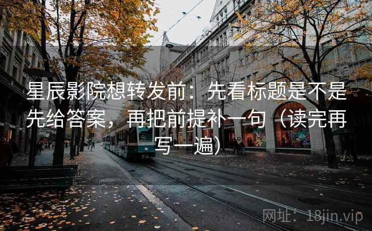 星辰影院想转发前：先看标题是不是先给答案，再把前提补一句（读完再写一遍）