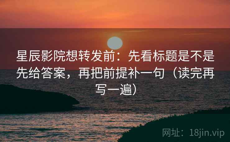 星辰影院想转发前：先看标题是不是先给答案，再把前提补一句（读完再写一遍）