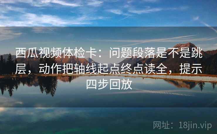 西瓜视频体检卡：问题段落是不是跳层，动作把轴线起点终点读全，提示四步回放