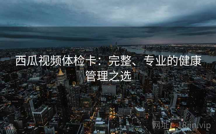 西瓜视频体检卡：完整、专业的健康管理之选