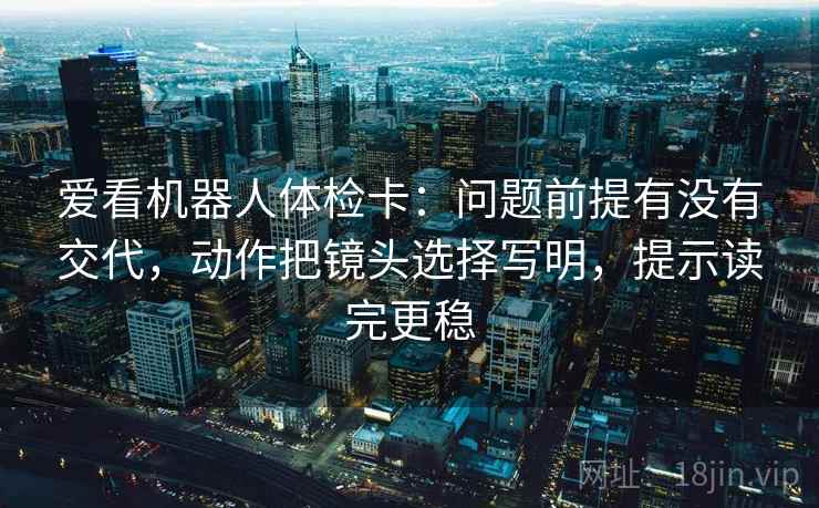 爱看机器人体检卡:问题前提有没有交代,动作把镜头选择写明,提示读完更稳 爱看机器人体检卡:问题前提有没有交代,动作把镜头选择写明,提示读完更稳