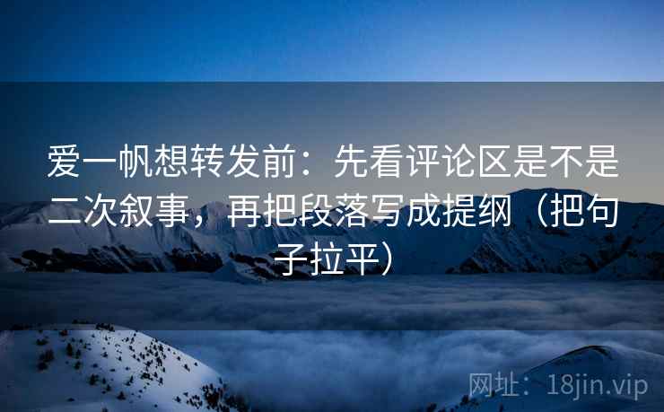 爱一帆想转发前:先看评论区是不是二次叙事,再把段落写成提纲(把句子拉平) 爱一帆想转发前:先看评论区是不是二次叙事,再把段落写成提纲(把句子拉平)