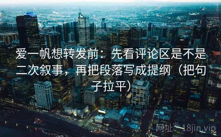 爱一帆想转发前:先看评论区是不是二次叙事,再把段落写成提纲(把句子拉平) 爱一帆想转发前:先看评论区是不是二次叙事,再把段落写成提纲(把句子拉平)