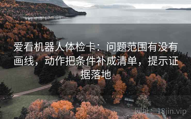 爱看机器人体检卡:问题范围有没有画线,动作把条件补成清单,提示证据落地 爱看机器人体检卡:问题范围有没有画线,动作把条件补成清单,提示证据落地