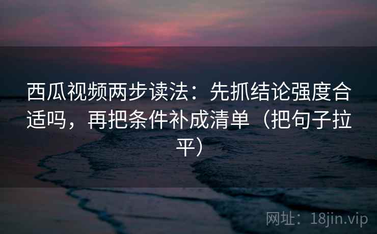 西瓜视频两步读法:先抓结论强度合适吗,再把条件补成清单(把句子拉平) 西瓜视频两步读法:先抓结论强度合适吗,再把条件补成清单(把句子拉平)