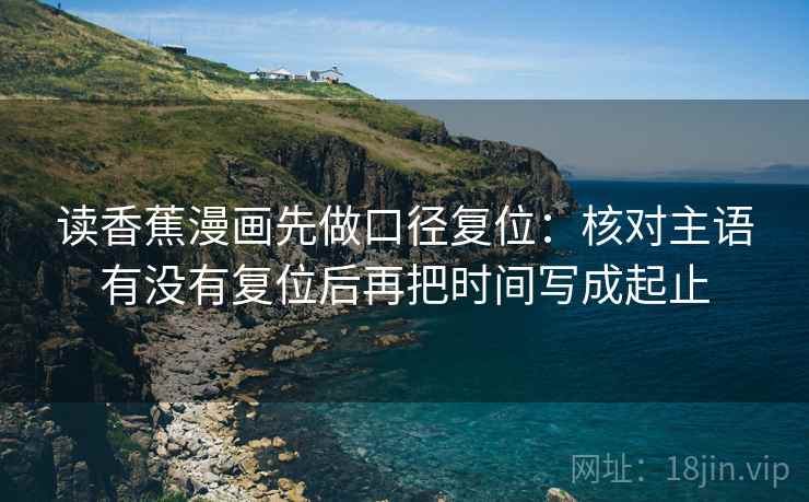 读香蕉漫画先做口径复位：核对主语有没有复位后再把时间写成起止