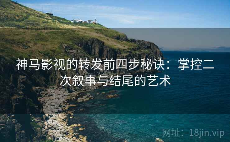 神马影视的转发前四步秘诀：掌控二次叙事与结尾的艺术