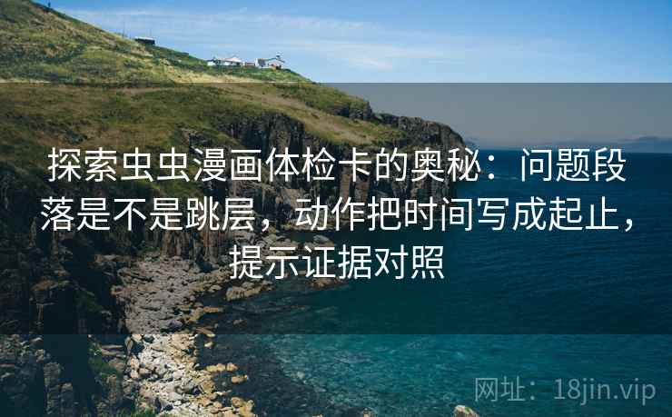 探索虫虫漫画体检卡的奥秘：问题段落是不是跳层，动作把时间写成起止，提示证据对照