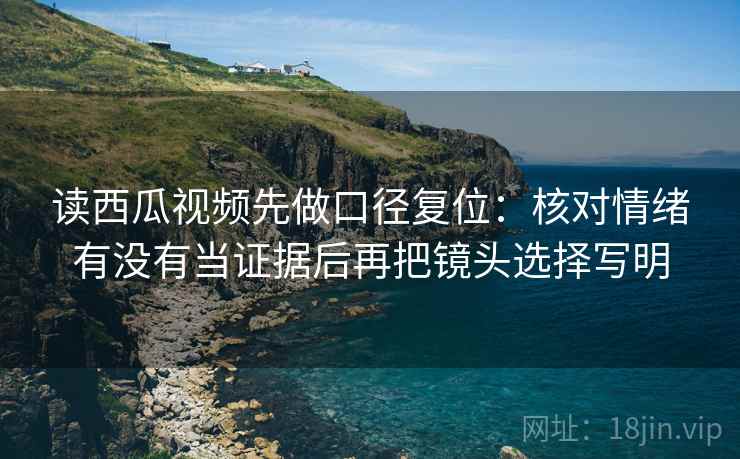 读西瓜视频先做口径复位：核对情绪有没有当证据后再把镜头选择写明