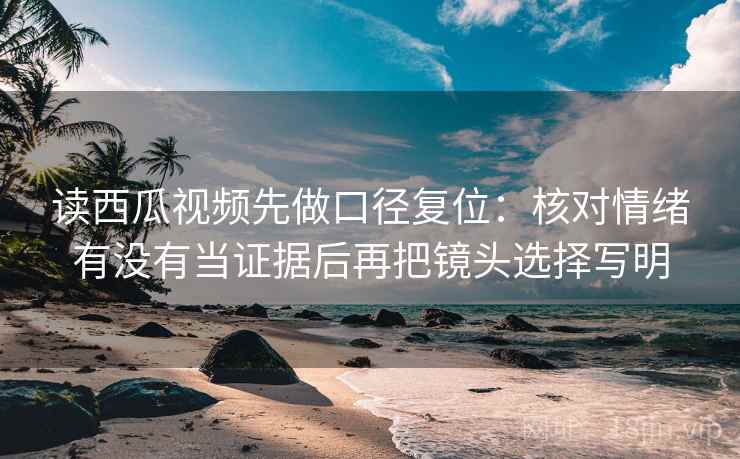 读西瓜视频先做口径复位：核对情绪有没有当证据后再把镜头选择写明