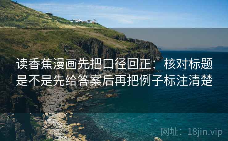 读香蕉漫画先把口径回正:核对标题是不是先给答案后再把例子标注清楚 读香蕉漫画先把口径回正:核对标题是不是先给答案后再把例子标注清楚
