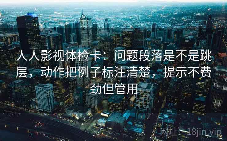 人人影视体检卡:问题段落是不是跳层,动作把例子标注清楚,提示不费劲但管用 人人影视体检卡:问题段落是不是跳层,动作把例子标注清楚,提示不费劲但管用