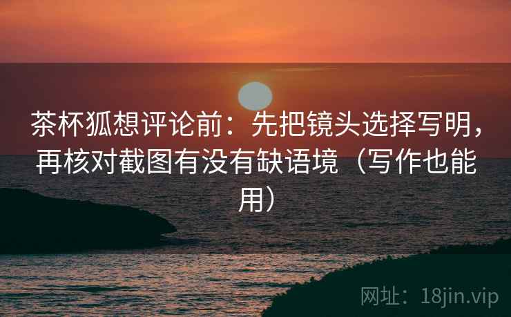 茶杯狐想评论前:先把镜头选择写明,再核对截图有没有缺语境(写作也能用) 茶杯狐想评论前:先把镜头选择写明,再核对截图有没有缺语境(写作也能用)