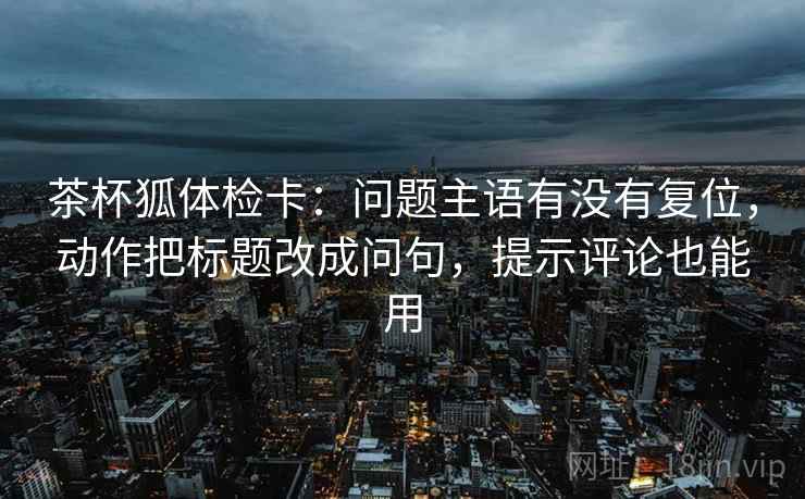 茶杯狐体检卡:问题主语有没有复位,动作把标题改成问句,提示评论也能用 茶杯狐体检卡:问题主语有没有复位,动作把标题改成问句,提示评论也能用