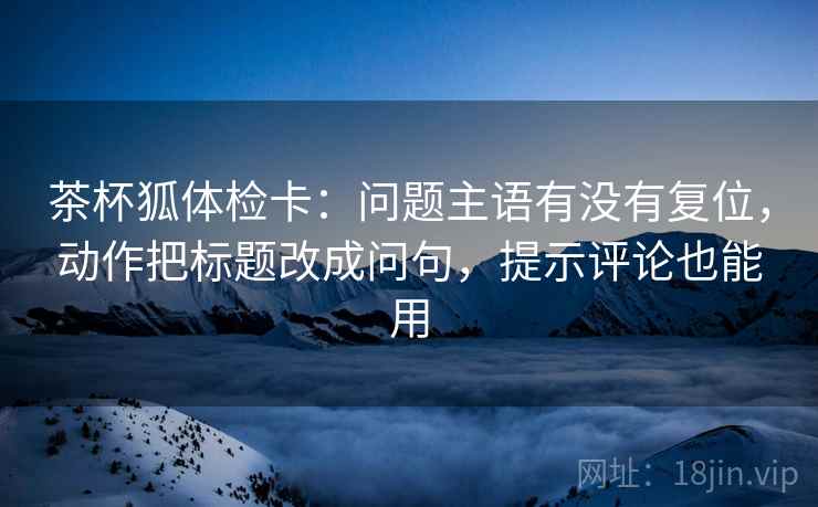 茶杯狐体检卡:问题主语有没有复位,动作把标题改成问句,提示评论也能用 茶杯狐体检卡:问题主语有没有复位,动作把标题改成问句,提示评论也能用