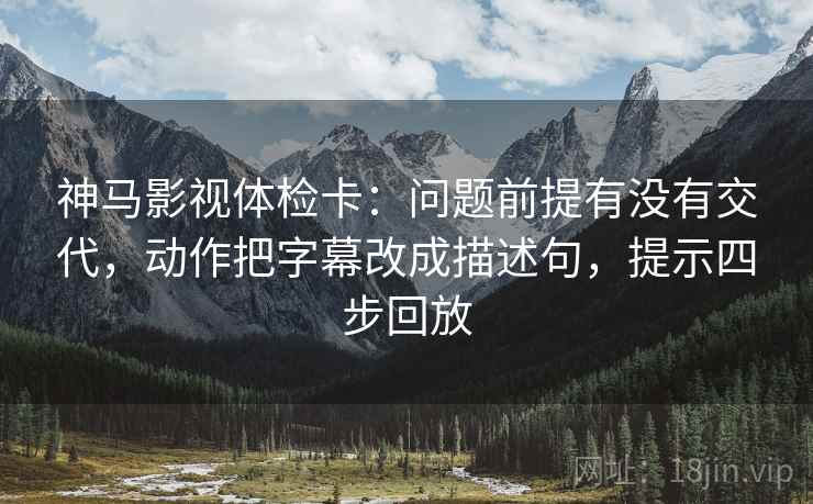 神马影视体检卡：问题前提有没有交代，动作把字幕改成描述句，提示四步回放