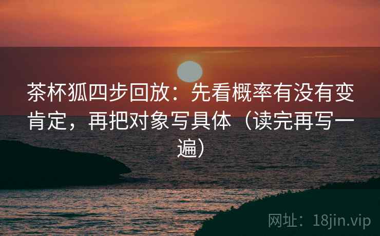 茶杯狐四步回放:先看概率有没有变肯定,再把对象写具体(读完再写一遍) 茶杯狐四步回放:先看概率有没有变肯定,再把对象写具体(读完再写一遍)