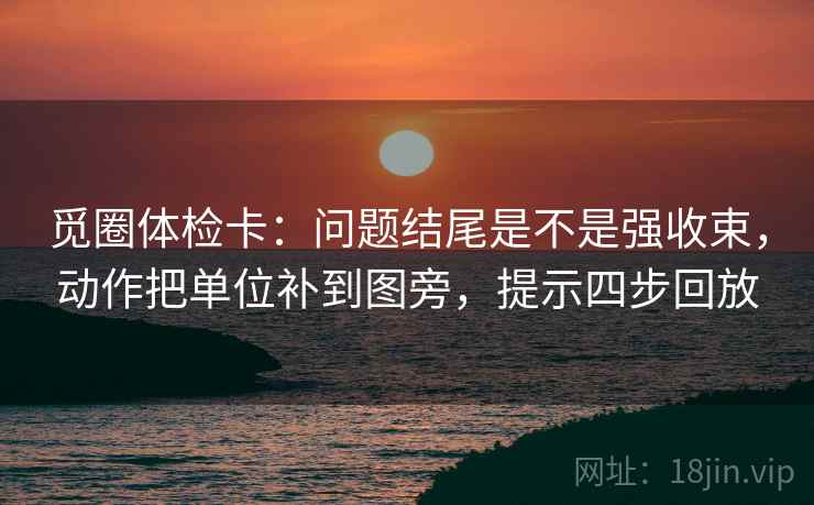 觅圈体检卡:问题结尾是不是强收束,动作把单位补到图旁,提示四步回放 觅圈体检卡:问题结尾是不是强收束,动作把单位补到图旁,提示四步回放