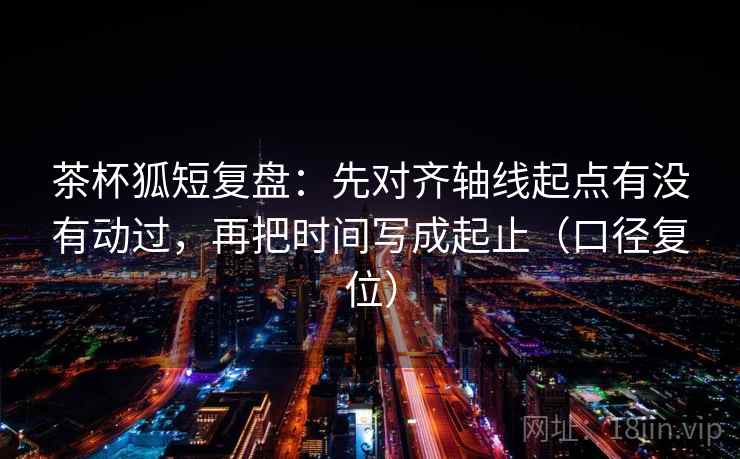 茶杯狐短复盘:先对齐轴线起点有没有动过,再把时间写成起止(口径复位) 茶杯狐短复盘:先对齐轴线起点有没有动过,再把时间写成起止(口径复位)
