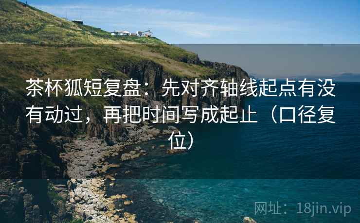 茶杯狐短复盘:先对齐轴线起点有没有动过,再把时间写成起止(口径复位) 茶杯狐短复盘:先对齐轴线起点有没有动过,再把时间写成起止(口径复位)
