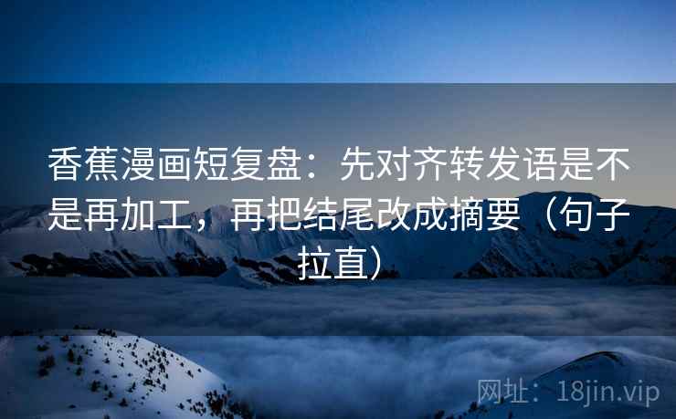 香蕉漫画短复盘:先对齐转发语是不是再加工,再把结尾改成摘要(句子拉直) 香蕉漫画短复盘:先对齐转发语是不是再加工,再把结尾改成摘要(句子拉直)