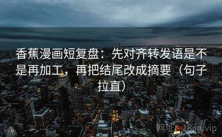 香蕉漫画短复盘:先对齐转发语是不是再加工,再把结尾改成摘要(句子拉直) 香蕉漫画短复盘:先对齐转发语是不是再加工,再把结尾改成摘要(句子拉直)